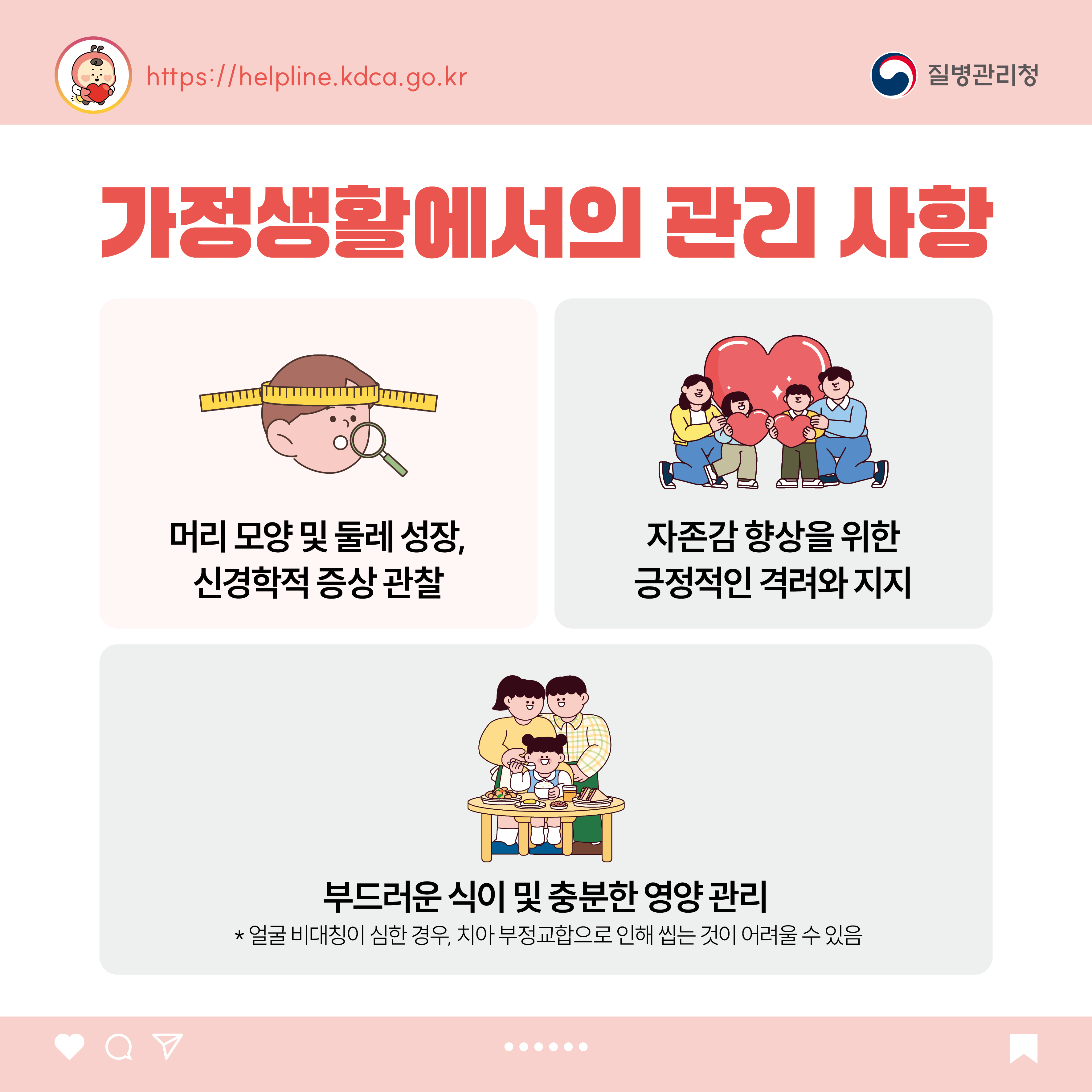 가정생활에서의 관리 사항 - 머리 모양 및 둘레 성장, 신경학적 증상 관찰 - 자존감 향상을 위한 긍정적인 격려와 지지 - 부드러운 식이 및 충분한 영양 관리  * 얼굴 비대칭이 심한 경우, 치아 부정교합으로 인해 씹는 것이 어려울 수 있음